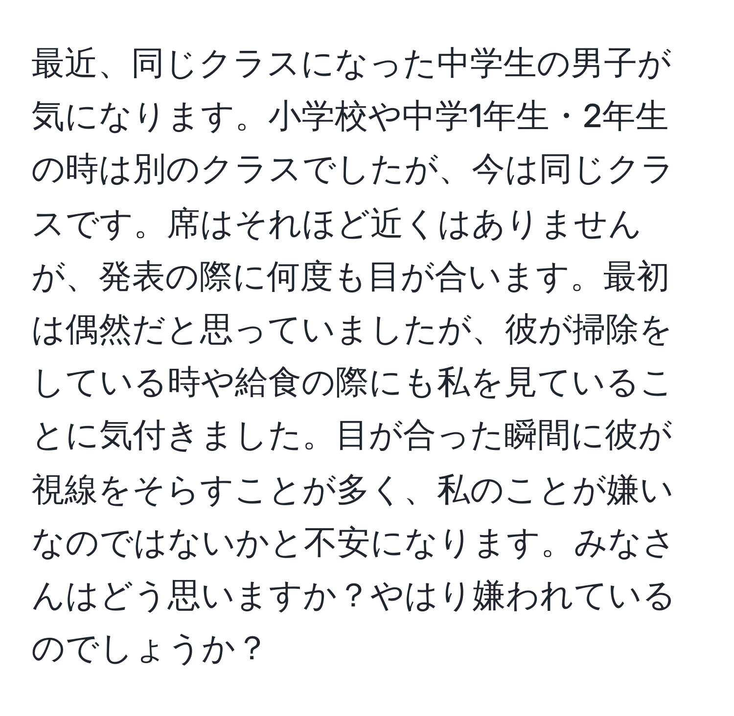 最近、同じクラスになった中学生の男子が気になります。小学校や中学1年生・2年生の時は別のクラスでしたが、今は同じクラスです。席はそれほど近くはありませんが、発表の際に何度も目が合います。最初は偶然だと思っていましたが、彼が掃除をしている時や給食の際にも私を見ていることに気付きました。目が合った瞬間に彼が視線をそらすことが多く、私のことが嫌いなのではないかと不安になります。みなさんはどう思いますか？やはり嫌われているのでしょうか？