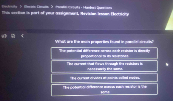 Electricity > Electric Circuits > Parallel Circuits - Hardest Questions
This section is part of your assignment, Revision lesson Electricity
What are the main properties found in parallel circuits?
The potential difference across each resistor is directly
proportional to its resistance.
The current that flows through the resistors is
necessarily the same.
The current divides at points called nodes.
The potential difference across each resistor is the
same.