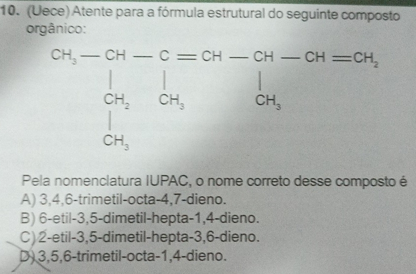 (Uece) Atente para a fórmula estrutural do seguinte composto
orgânico:
Pela nomenclatura IUPAC, o nome correto desse composto é
A) 3,4,6-trimetil-octa-4,7-dieno.
B) 6-etil-3,5-dimetil-hepta-1,4-dieno.
C) 2-etil-3,5-dimetil-hepta-3,6-dieno.
D) 3,5,6-trimetil-octa-1,4-dieno.