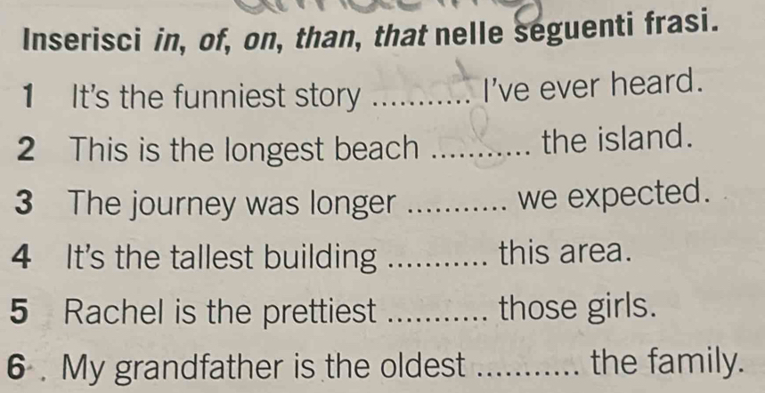 Inserisci in, of, on, than, that nelle seguenti frasi. 
1 It's the funniest story_ 
I've ever heard. 
2 This is the longest beach _the island. 
3 The journey was longer_ 
we expected. 
4 It's the tallest building _this area. 
5 Rachel is the prettiest _those girls. 
6 . My grandfather is the oldest _the family.