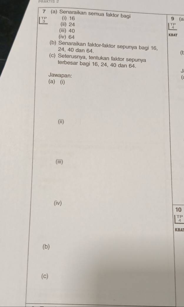 PRAKTIS 2 
7 (a) Senaraikan semua faktor bagi
beginarrayr TP 3endarray (i) 16 9 (a 
(ii) 24
TP
(iii) 40
(iv) 64 KBAT 
(b) Senaraikan faktor-faktor sepunya bagi 16,
24, 40 dan 64. 
( 
(c) Seterusnya, tentukan faktor sepunya 
terbesar bagi 16, 24, 40 dan 64. 
J 
Jawapan: 
C 
(a) (i) 
(ii) 
(iii) 
(iv)
10
KBAT 
(b) 
(c)