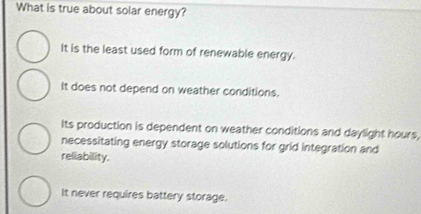 What is true about solar energy?
It is the least used form of renewable energy.
It does not depend on weather conditions.
Its production is dependent on weather conditions and daylight hours,
necessitating energy storage solutions for grid integration and
reliability.
It never requires battery storage.