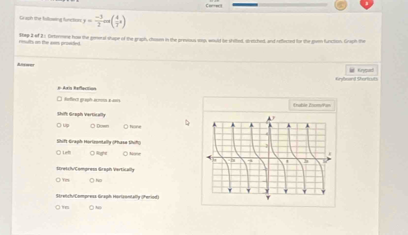 Correct
Graph the following function: y= (-3)/2 cos ( 4/7 x)
Step 2 of 21 Determne how the general shape of the graph, chosen in the previous step, would be shilted, stretched, and reflected for the given function. Graph the
results on the axes provided.
Answer
Keypad
Keyboard Shortcuts
x - Axis Reflection
Reflect graph across x-axis Enable Zoom/Pan
Shift Graph Vertically
Up Down O None
Shift Graph Horizontally (Phase Shift)
Left ○ Right ( None
Stretch/Compress Graph Vertically
Yes ) No
Stretch/Compress Graph Horizontally (Period)
Yes No