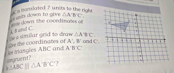 8C is translated 7 units to the right 
ud 6 units down to give △ A'B'C'. 
Write down the coordinates of
A, B and C. 
Use a similar grid to draw △ A'B'C'. 
Give the coordinates of A’, B' and C'. 
Are triangles ABC and A'B'C'
congruent?
Is△ ABC|||△ A'B'C' 2