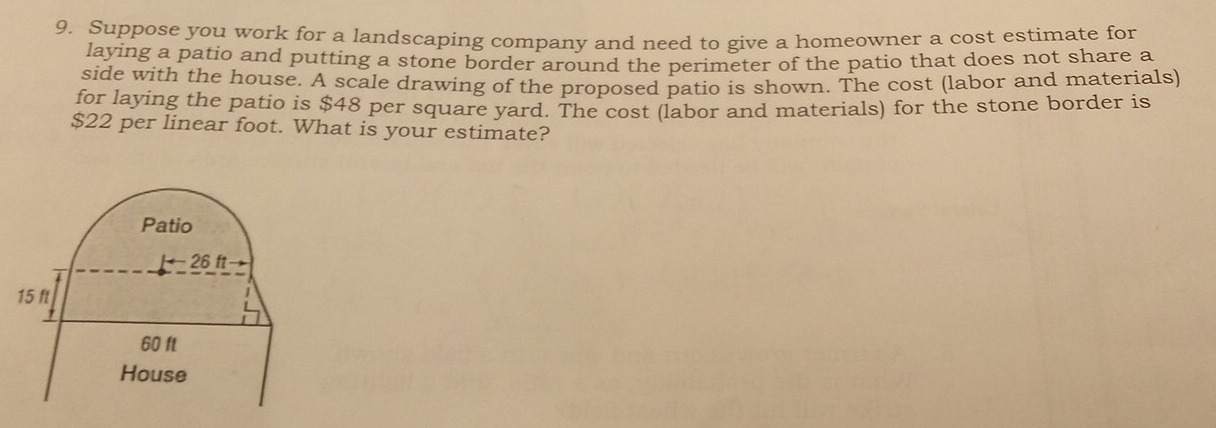 Suppose you work for a landscaping company and need to give a homeowner a cost estimate for
laying a patio and putting a stone border around the perimeter of the patio that does not share a
side with the house. A scale drawing of the proposed patio is shown. The cost (labor and materials)
for laying the patio is $48 per square yard. The cost (labor and materials) for the stone border is
$22 per linear foot. What is your estimate?
Patio
26 ft
15 ft
60 ft
House