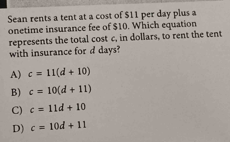 Sean rents a tent at a cost of $11 per day plus a
onetime insurance fee of $10. Which equation
represents the total cost c, in dollars, to rent the tent
with insurance for d days?
A) c=11(d+10)
B) c=10(d+11)
C) c=11d+10
D) c=10d+11