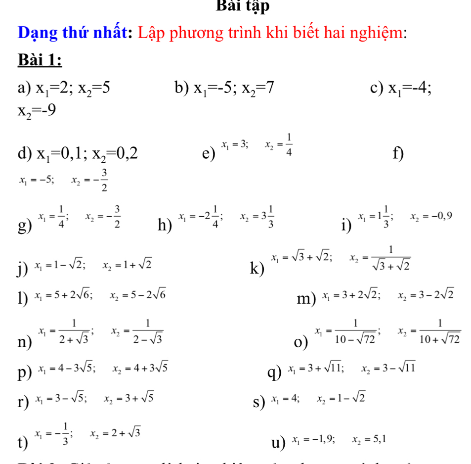 Bài tập
Dạng thứ nhất: Lập phương trình khi biết hai nghiệm:
Bài 1:
a) x_1=2;x_2=5 b) x_1=-5;x_2=7 c) x_1=-4;
x_2=-9
d) x_1=0,1;x_2=0,2 e) x_1=3;x_2= 1/4 
f)
x_1=-5;x_2=- 3/2 
g) x_1= 1/4 ;x_2=- 3/2 
h) x_1=-2 1/4 ;x_2=3 1/3 
i) x_1=1 1/3 ;x_2=-0,9
j) x_1=1-sqrt(2);x_2=1+sqrt(2)
k)
x_1=sqrt(3)+sqrt(2); x_2= 1/sqrt(3)+sqrt(2) 
1) x_1=5+2sqrt(6);x_2=5-2sqrt(6) m) x_1=3+2sqrt(2);x_2=3-2sqrt(2)
n) x_1= 1/2+sqrt(3) ;x_2= 1/2-sqrt(3) 
o) x_1= 1/10-sqrt(72) ;x_2= 1/10+sqrt(72) 
p) x_1=4-3sqrt(5);x_2=4+3sqrt(5) x_1=3+sqrt(11);x_2=3-sqrt(11)
q)
r) x_1=3-sqrt(5);x_2=3+sqrt(5) x_1=4;x_2=1-sqrt(2)
s)
t) x_1=- 1/3 ;x_2=2+sqrt(3)
u) x_1=-1,9;x_2=5,1