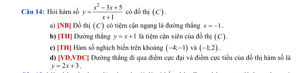 Hồi hàm số y= (x^2-3x+5)/x+1  có đồ thị (C). 
a) [NB] Đồ thị (C) có tiệm cận ngang là đường thắng x=-1. 
b) [TH] Đường thắng y=x+1 là tiệm cận xiên của đồ thị (C). 
c) [TH] Hàm số nghịch biến trên khoảng (-4;-1) và (-1;2). 
d) [ VD, VDC ] Đường thẳng đi qua điểm cực đại và điểm cực tiểu của đồ thị hàm số là
y=2x+3.