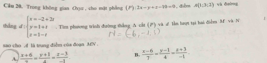 Trong không gian Oxyz, cho mặt phẳng (P): 2x-y+z-10=0 , điểm A(1;3;2) và đường
thẳng d:beginarrayl x=-2+2t y=1+t z=1-tendarray.. Tìm phương trình đường thẳng Δ cắt (P) và ơ lần lượt tại hai điểm M và N
sao cho A là trung điểm của đoạn MN.
A,  (x+6)/7 = (y+1)/4 = (z-3)/-1 .
B.  (x-6)/7 = (y-1)/4 = (z+3)/-1 .