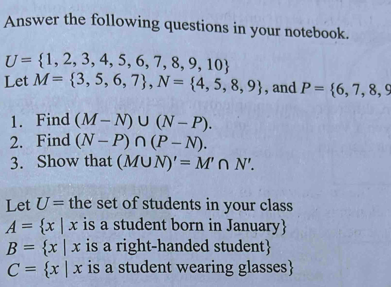 Answer the following questions in your notebook.
U= 1,2,3,4,5,6,7,8,9,10
Let M= 3,5,6,7 , N= 4,5,8,9 , and P= 6,7,8,9
1. Find (M-N)∪ (N-P). 
2. Find (N-P)∩ (P-N). 
3. Show that (M∪ N)'=M'∩ N'. 
Let U= the set of students in your class
A= x|x is a student born in January
B= x|x is a right-handed student
C= x|x is a student wearing glasses