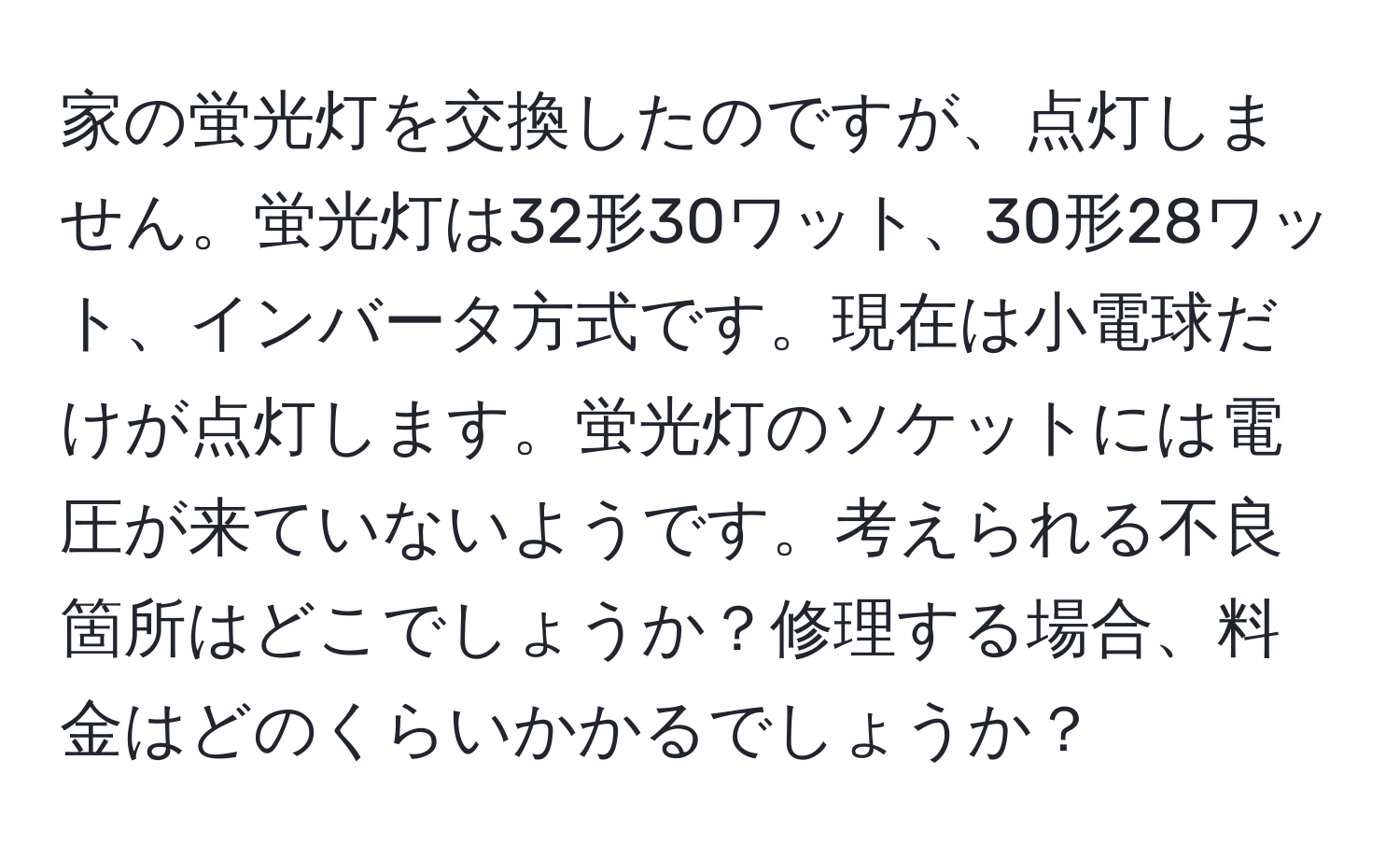 家の蛍光灯を交換したのですが、点灯しません。蛍光灯は32形30ワット、30形28ワット、インバータ方式です。現在は小電球だけが点灯します。蛍光灯のソケットには電圧が来ていないようです。考えられる不良箇所はどこでしょうか？修理する場合、料金はどのくらいかかるでしょうか？