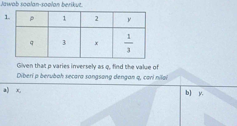 Jawab soalan-soalan berikut.
Given that p varies inversely as q, find the value of
Diberi p berubah secara songsang dengan q, cari nilai
a) x, b) y.