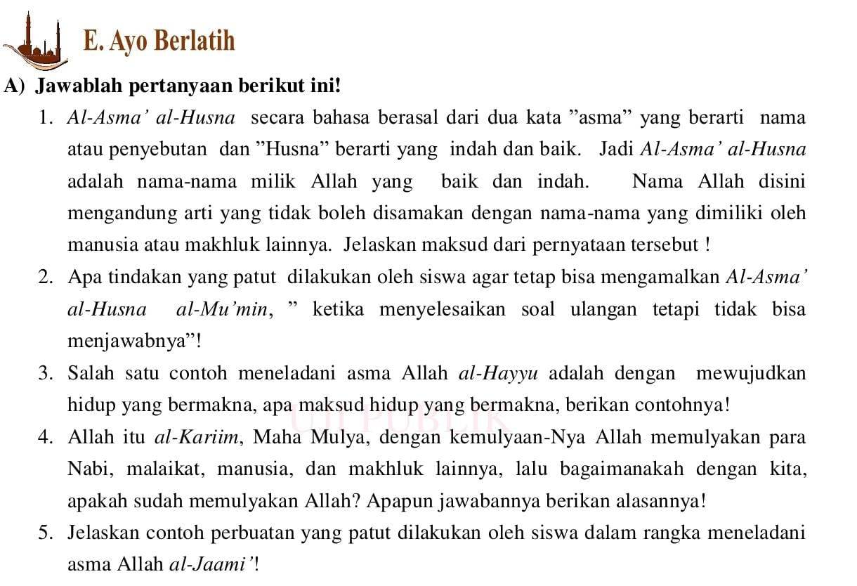 Ayo Berlatih 
A) Jawablah pertanyaan berikut ini! 
1. Al-Asma’ al-Husna secara bahasa berasal dari dua kata ”asma” yang berarti nama 
atau penyebutan dan ''Husna'' berarti yang indah dan baik. Jadi Al-Asma’ al-Husna 
adalah nama-nama milik Allah yang baik dan indah. Nama Allah disini 
mengandung arti yang tidak boleh disamakan dengan nama-nama yang dimiliki oleh 
manusia atau makhluk lainnya. Jelaskan maksud dari pernyataan tersebut ! 
2. Apa tindakan yang patut dilakukan oleh siswa agar tetap bisa mengamalkan Al-Asma’ 
al-Husna al-Mu’min, ” ketika menyelesaikan soal ulangan tetapi tidak bisa 
menjawabnya”! 
3. Salah satu contoh meneladani asma Allah al-Hayyu adalah dengan mewujudkan 
hidup yang bermakna, apa maksud hidup yang bermakna, berikan contohnya! 
4. Allah itu al-Kariim, Maha Mulya, dengan kemulyaan-Nya Allah memulyakan para 
Nabi, malaikat, manusia, dan makhluk lainnya, lalu bagaimanakah dengan kita, 
apakah sudah memulyakan Allah? Apapun jawabannya berikan alasannya! 
5. Jelaskan contoh perbuatan yang patut dilakukan oleh siswa dalam rangka meneladani 
asma Allah al-Jaami’!