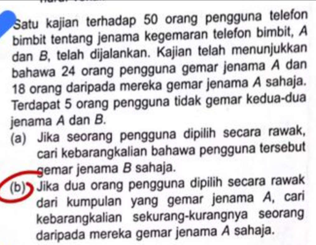 Satu kajian terhadap 50 orang pengguna telefon 
bimbit tentang jenama kegemaran telefon bimbit, A 
dan B, telah dijalankan. Kajian telah menunjukkan 
bahawa 24 orang pengguna gemar jenama A dan
18 orang daripada mereka gemar jenama A sahaja. 
Terdapat 5 orang pengguna tidak gemar kedua-dua 
jenama A dan B. 
(a) Jika seorang pengguna dipilih secara rawak, 
cari kebarangkalian bahawa pengguna tersebut 
gemar jenama B sahaja. 
(b) Jika dua orang pengguna dipilih secara rawak 
dari kumpulan yang gemar jenama A, cari 
kebarangkalian sekurang-kurangnya seorang 
daripada mereka gemar jenama A sahaja.