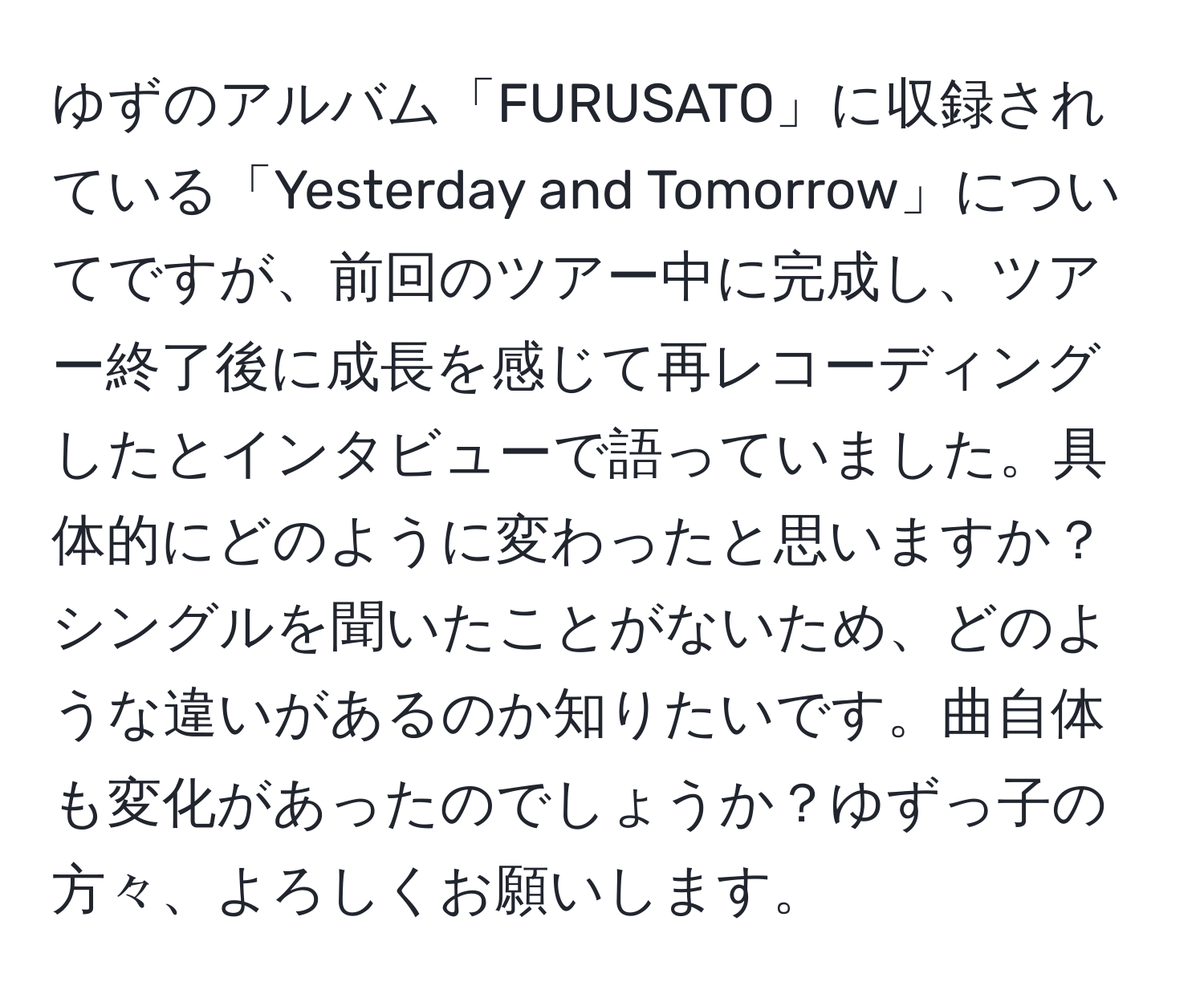 ゆずのアルバム「FURUSATO」に収録されている「Yesterday and Tomorrow」についてですが、前回のツアー中に完成し、ツアー終了後に成長を感じて再レコーディングしたとインタビューで語っていました。具体的にどのように変わったと思いますか？シングルを聞いたことがないため、どのような違いがあるのか知りたいです。曲自体も変化があったのでしょうか？ゆずっ子の方々、よろしくお願いします。