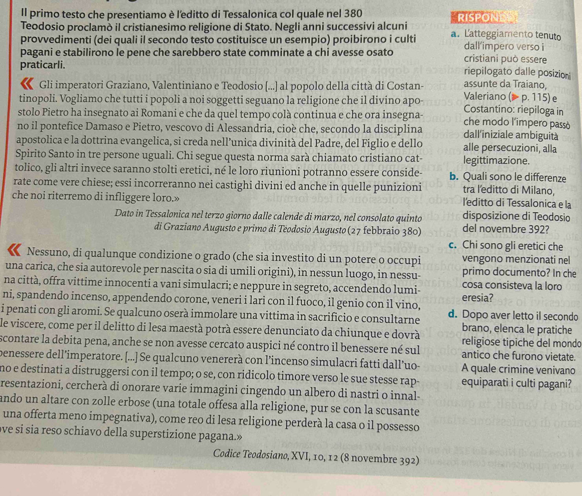 Il primo testo che presentiamo è l'editto di Tessalonica col quale nel 380 RISPONE
Teodosio proclamò il cristianesimo religione di Stato. Negli anni successivi alcuni a. Latteggiamento tenuto
provvedimenti (dei quali il secondo testo costituisce un esempio) proibirono i culti dall’impero verso i
pagani e stabilirono le pene che sarebbero state comminate a chi avesse osato cristiani può essere
praticarli.
riepilogato dalle posizioni
assunte da Traiano,
Gli imperatori Graziano, Valentiniano e Teodosio [...] al popolo della città di Costan- Valeriano (> p. 115) e
tinopoli. Vogliamo che tutti i popoli a noi soggetti seguano la religione che il divino apo- Costantino: riepiloga in
stolo Pietro ha insegnato ai Romani e che da quel tempo colà continua e che ora insegna- che modo l'impero passò
no il pontefice Damaso e Pietro, vescovo di Alessandria, cioè che, secondo la disciplina dall'/iniziale ambiguità
apostolica e la dottrina evangelica, si creda nell’unica divinità del Padre, del Figlio e dello alle persecuzioni, alla
Spirito Santo in tre persone uguali. Chi segue questa norma sarà chiamato cristiano cat- legittimazione.
tolico, gli altri invece saranno stolti eretici, né le loro riunioni potranno essere conside- b. Quali sono le differenze
rate come vere chiese; essi incorreranno nei castighi divini ed anche in quelle punizioni tra l'editto di Milano,
che noi riterremo di infliggere loro.»
l'editto di Tessalonica e la
Dato in Tessalonica nel terzo giorno dalle calende di marzo, nel consolato quinto disposizione di Teodosio
di Graziano Augusto e primo di Téodosio Augusto (27 febbraio 380) del novembre 392?
c. Chi sono gli eretici che
Nessuno, di qualunque condizione o grado (che sia investito di un potere o occupi vengono menzionati nel
una carica, che sia autorevole per nascita o sia di umili origini), in nessun luogo, in nessu- primo documento? In che
na città, offra vittime innocenti a vani simulacri; e neppure in segreto, accendendo lumi- eresia? cosa consisteva la loro
ni, spandendo incenso, appendendo corone, veneri i lari con il fuoco, il genio con il vino,
i penati con gli aromi. Se qualcuno oserà immolare una vittima in sacrificio e consultarne d. Dopo aver letto il secondo
brano, elenca le pratiche
le viscere, come per il delitto di lesa maestà potrà essere denunciato da chiunque e dovrà religiose tipiche del mondo
scontare la debita pena, anche se non avesse cercato auspici né contro il benessere né sul antico che furono vietate.
benessere dell’imperatore. [...] Se qualcuno venererà con l’incenso simulacri fatti dall’uo- A quale crimine venivano
no e destinati a distruggersi con il tempo; o se, con ridicolo timore verso le sue stesse rap- equiparati i culti pagani?
resentazioni, cercherà di onorare varie immagini cingendo un albero di nastri o innal-
ando un altare con zolle erbose (una totale offesa alla religione, pur se con la scusante
una offerta meno impegnativa), come reo di lesa religione perderà la casa o il possesso
ove si sia reso schiavo della superstizione pagana.»
Codice Teodosiano, XVI, 10, 12 (8 novembre 392)