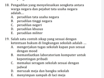 Pengadilan yang menyelesaikan sengketa antara
warga negara dan pejabat tata usaha negara
adalah...
A. peradilan tata usaha negara
B. peradilan tinggi negara
C. peradilan negeri
D. peradilan khusus
E. peradilan militer
19. Salah satu contoh sikap yang sesuai dengan
ketentuan hukum di lingkungan sekolah adalah ....
A. mengerjakan tugas sekolah kapan pun sesuai
dengan mood
B. memanfaatkan laboratorium komputer untuk
kepentingan pribadi
C. memakai seragam sekolah sesuai dengan
jadwal
D. merusak meja dan bangku sekolah
E. menyimpan sampah di laci meja