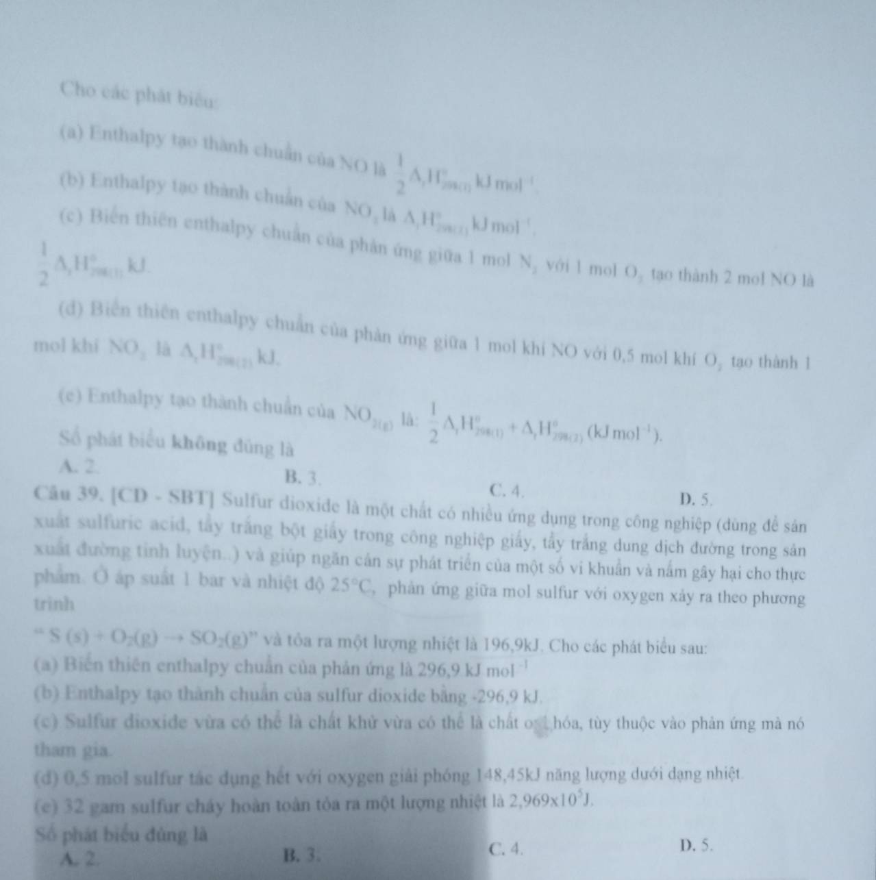 Cho các phát biểu:
(a) Enthalpy tạo thành chuẩn của NO là  1/2 A,1_JminkJmol^(-1)
(b) Enthalpy tạo thành chuẩn của NO_1 △ ,H_(2001)°kJmol^(-1).
(c) Biến thiên enthalpy chuẩn của phản ứng giữa 1 mol N_2 với l mol O_2 tạo thành 2 mol NO là
 1/2 △ ,H_(2math)° k
(d) Biển thiên enthalpy chuẩn của phản ứng giữa 1 mol khí NO với 0,5 mol khí O₂ tạo thành 1
mol khí NO_2 là △ _1H_(200(2))°kJ.
(c) Enthalpy tạo thành chuẩn của NO_2(g) là:  1/2 △ _rH_(2(n+1))°+△ _rH_(2(n+2))°(kJmol^(-1)).
Số phát biểu không đủng là
A. 2.
B. 3. C. 4. D. 5.
Câu 39. [CD-SBT] Sulfur dioxide là một chất có nhiều ứng dụng trong công nghiệp (dùng để sản
xuất sulfuric acid, tây trắng bột giấy trong công nghiệp giấy, tẩy trắng dung dịch đường trong sản
xuất đường tinh luyện..) và giúp ngăn cán sự phát triển của một số vi khuẩn và nắm gây hại cho thực
phẩm. Ở áp suất 1 bar và nhiệt độ 25°C , phản ứng giữa mol sulfur với oxygen xảy ra theo phương
trinh
=S(s)+O_2(g)to SO_2(g) và tôa ra một lượng nhiệt là 196,9kJ. Cho các phát biểu sau:
(a) Biến thiên enthalpy chuẩn của phản ứng là 2 96.9kJmol
(b) Enthalpy tạo thành chuẩn của sulfur dioxide bằng -296,9 kJ.
(c) Sulfur dioxide vừa có thể là chất khử vừa có thể là chất oạt hóa, tùy thuộc vào phản ứng mà nó
tham gia.
(d) 0,5 mol sulfur tác dụng hết với oxygen giải phóng 148,45kJ năng lượng dưới dạng nhiệt.
(e) 32 gam sulfur cháy hoàn toàn tỏa ra một lượng nhiệt là 2,969* 10^5J.
Số phát biểu đủng là D. 5.
A. 2. B. 3.
C. 4.