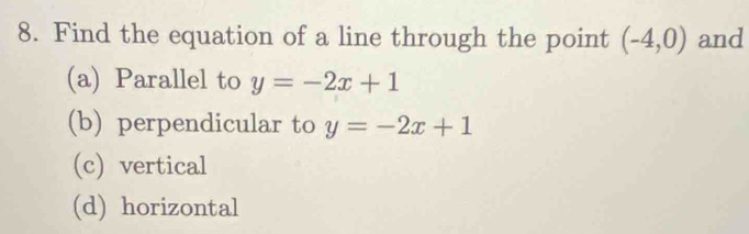 Find the equation of a line through the point (-4,0) and
(a) Parallel to y=-2x+1
(b) perpendicular to y=-2x+1
(c) vertical
(d) horizontal