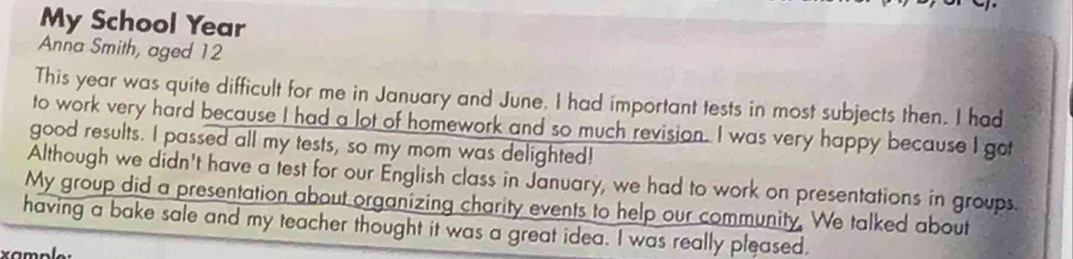 My School Year
Anna Smith, aged 12
This year was quite difficult for me in January and June. I had important tests in most subjects then. I had 
to work very hard because I had a lot of homework and so much revision. I was very happy because I got 
good results. I passed all my tests, so my mom was delighted! 
Although we didn't have a test for our English class in January, we had to work on presentations in groups. 
My group did a presentation about organizing charity events to help our community. We talked about 
having a bake sale and my teacher thought it was a great idea. I was really pleased. 
xample: