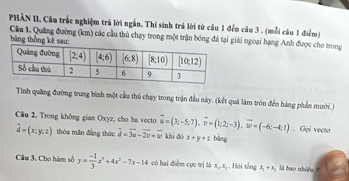 PHÀN II. Câu trắc nghiệm trã lời ngắn. Thí sinh trả lời từ câu 1 đến câu 3 . (mỗi câu 1 điểm)
Câu 1. Quâng đường (km) các cầu thủ chạy trong một trận bóng đá tại giải ngoại hạng Anh được cho trong  bảng thống kê sau:
Tính quãng đường trung bình một cầu thủ chạy trong trận đầu này. (kết quả làm tròn đến hàng phần mười.)
Câu 2. Trong không gian Oxyz, cho ba vectơ vector u=(3;-5;7),vector v=(1;2;-3),vector w=(-6;-4;1). Gọi vectơ
vector d=(x;y;z) thỏa mãn đẳng thức vector d=vector 3u-vector 2v+vector w khi đó x+y+z bằng
Câu 3. Cho hàm số y= (-1)/3 x^3+4x^2-7x-14 có hai điểm cực trị là x_1,x_2. Hỏi tổng x_1+x_2 là bao nhiêu ?