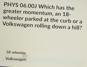 PHYS 06.00J Which has the
greater momentum, an 18 -
wheeler parked at the curb or a
Volkswagen rolling down a hill?
18 -wheeler
Volkswagen