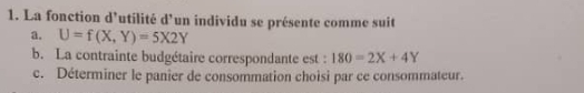 La fonction d'utilité d’un individu se présente comme suit
a. U=f(X,Y)=5X2Y
b. La contrainte budgétaire correspondante est : 180=2X+4Y
c. Déterminer le panier de consommation choisi par ce consommateur.