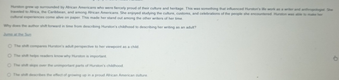 Hurston grew up surrounded by African Americans who were fiercely proud of their culture and heritage. This was something that influenced Hurston's life work as a writer and anthropologist. She
traveled to Africa, the Caribbean, and among African Americans. She enjoyed studying the culture, customs, and celebrations of the people she encountered. Hurston was able to make her
cultural experiences come alive on paper. This made her stand out among the other writers of her time.
Why does the author shift forward in time from describing Hurston's childhood to describing her writing as an adult?
Jump at the Sun
The shift compares Hurston's adult perspective to her viewpoint as a child.
The shift helps readers know why Hurston is important. 6
The shift skips over the unimportant parts of Hurston's childhood.
The shift describes the effect of growing up in a proud African American culture.