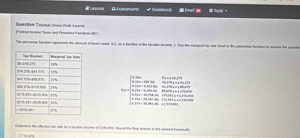 Lessons O Assessments Gradebook Email 30 Tools =
Question 7(Multiple Choice Worth 4 points)
(Federal Income Taxes and Piecewise Functions MC)
The piecewise function represents the amount of taxes owed f(x) , as a function of the táxable income, x. Use the marginal tax rate chart or the piecewise function to answer the questic
f(x)=beginarrayl 0.12x,0
Determine the effective tax rafe for a taxable income of $180,900. Round the final answer to the nearest hundredth.
19.50%