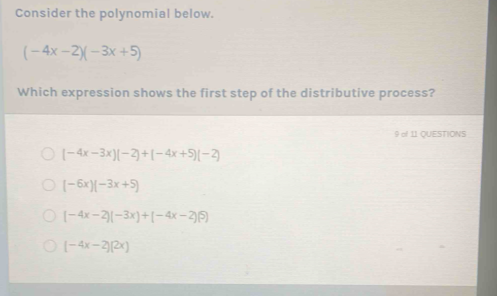 Consider the polynomial below.
(-4x-2)(-3x+5)
Which expression shows the first step of the distributive process?
9 of 11 QUESTIONS
(-4x-3x)(-2)+(-4x+5)(-2)
(-6x)(-3x+5)
(-4x-2)(-3x)+(-4x-2)(5)
(-4x-2)(2x)