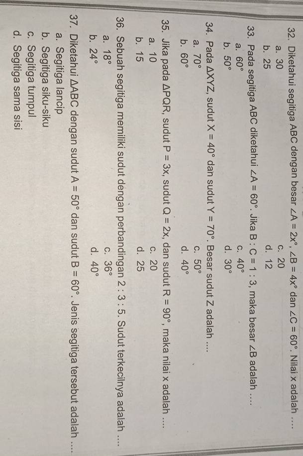 Diketahui segitiga ABC dengan besar ∠ A=2x°, ∠ B=4x° dan ∠ C=60°. Nilai x adalah ....
a. 30 c. 20
b. 25 d. 12
33. Pada segitiga ABC diketahui ∠ A=60°. Jika B:C=1:3 , maka besar ∠ B adalah ....
a. 60° C. 40°
b. 50° d. 30°
34. Pada △ XYZ , sudut X=40° dan sudut Y=70°. Besar sudut Z adalah ....
a. 70° C. 50°
b. 60° d. 40°
35. Jika pada △ PQR , sudut P=3x , sudut Q=2x , dan sudut R=90° , maka nilai x adalah ....
a. 10 c. 20
b. 15 d. 25
36. Sebuah segitiga memiliki sudut dengan perbandingan 2:3:5. Sudut terkecilnya adalah ....
a. 18° C. 36°
b. 24° d. 40°
37. Diketahui △ ABC dengan sudut A=50° dan sudut B=60°. Jenis segitiga tersebut adalah ....
a. Segitiga lancip
b. Segitiga siku-siku
c. Segitiga tumpul
d. Segitiga sama sisi