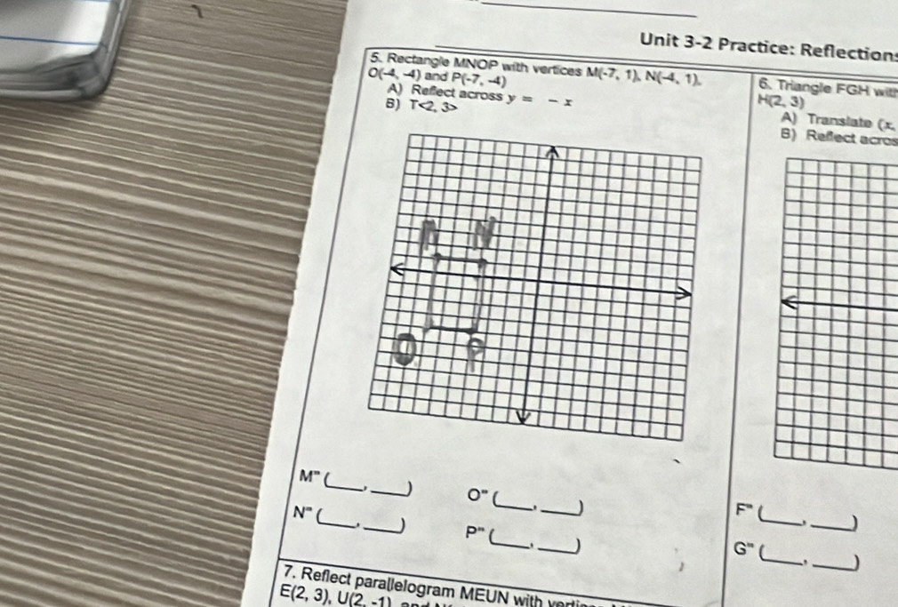 Practice: Reflection: 
5. Rectangle MNOP with vertices
O(-4,-4) and P(-7,-4) M(-7,1), N(-4,1), 6. Triangle FGH with H(2,3)
A) Reffect across 
B) 1 <2</tex>, y=-x
A) Translate (x. 
B) Refect acros 
_
M° (_ _) 0'' (_ _J
N° ( 
. 
_
F°
_) 
_ 
_J P'' _ _)
G''
_) 
7. Reflect parallelogram MEUN with ver
E(2,3), U(2,-1)