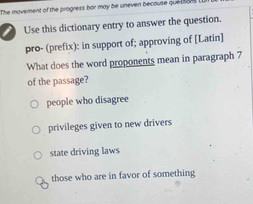 The movement of the progress bar may be uneven because questions cur
Use this dictionary entry to answer the question.
pro- (prefix): in support of; approving of [Latin]
What does the word proponents mean in paragraph 7
of the passage?
people who disagree
privileges given to new drivers
state driving laws
those who are in favor of something