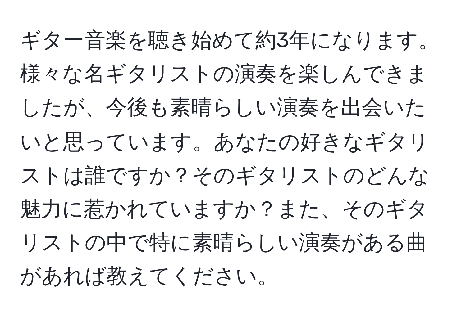 ギター音楽を聴き始めて約3年になります。様々な名ギタリストの演奏を楽しんできましたが、今後も素晴らしい演奏を出会いたいと思っています。あなたの好きなギタリストは誰ですか？そのギタリストのどんな魅力に惹かれていますか？また、そのギタリストの中で特に素晴らしい演奏がある曲があれば教えてください。