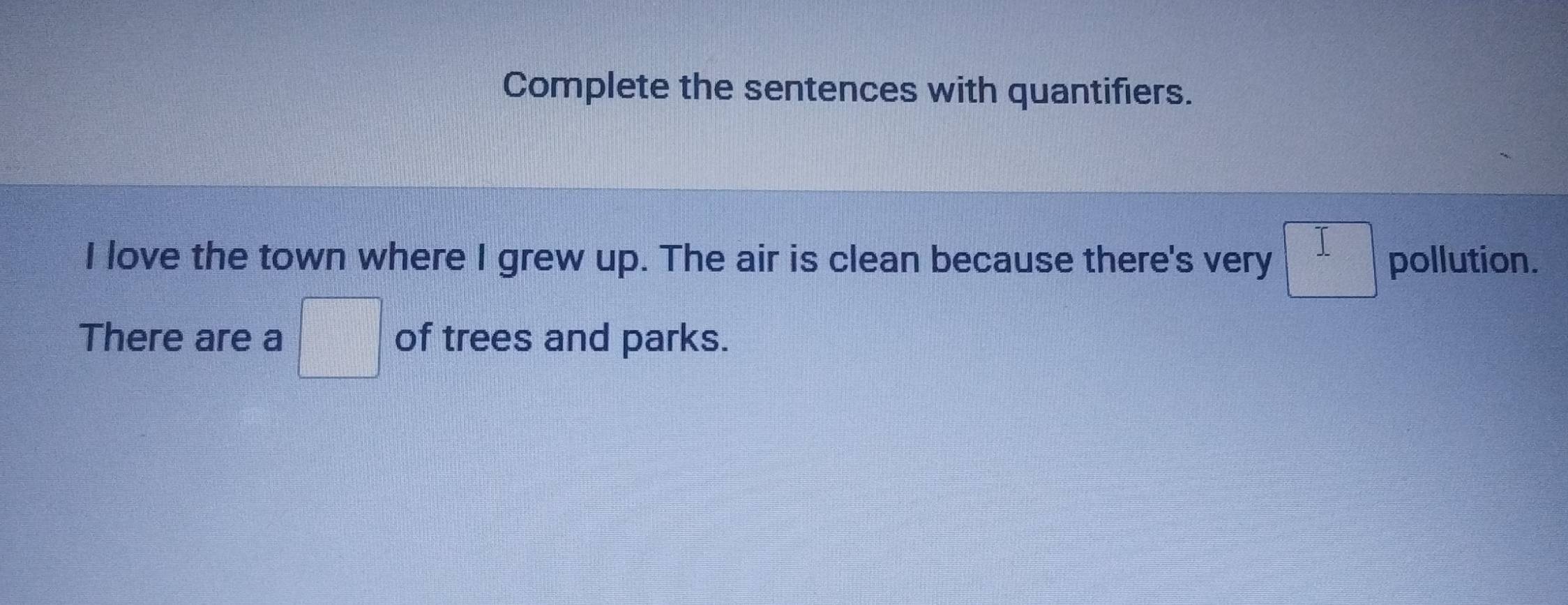 Complete the sentences with quantifiers. 
I love the town where I grew up. The air is clean because there's very □ pollution. 
There are a □ of trees and parks.