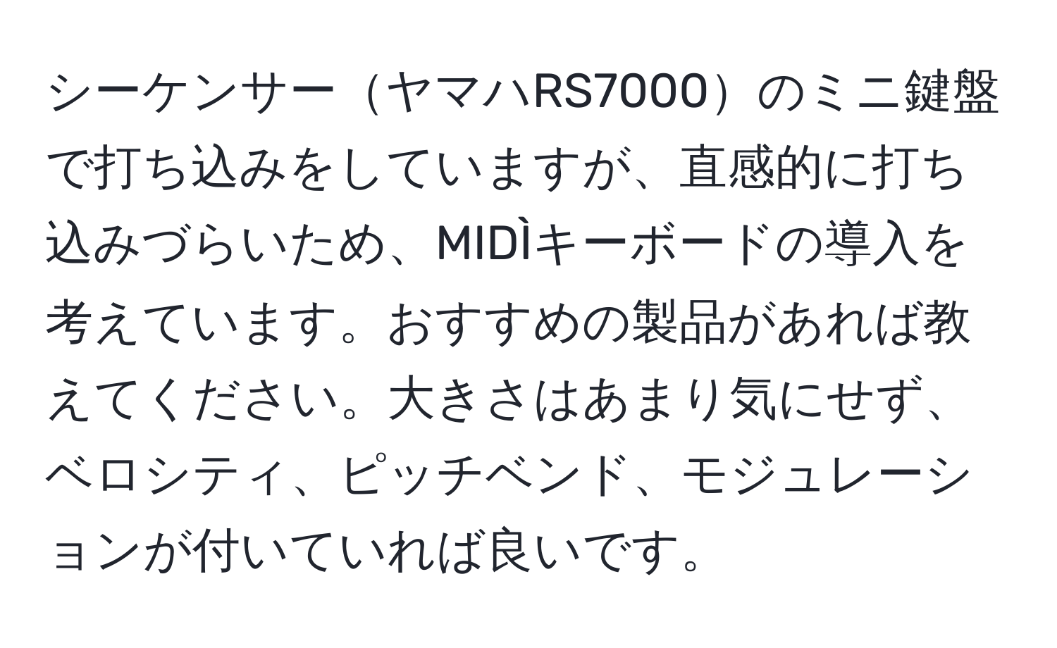 シーケンサーヤマハRS7000のミニ鍵盤で打ち込みをしていますが、直感的に打ち込みづらいため、MIDÌキーボードの導入を考えています。おすすめの製品があれば教えてください。大きさはあまり気にせず、ベロシティ、ピッチベンド、モジュレーションが付いていれば良いです。