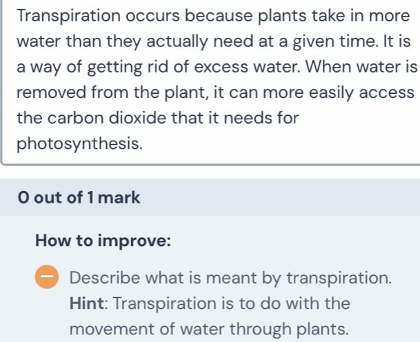 Transpiration occurs because plants take in more 
water than they actually need at a given time. It is 
a way of getting rid of excess water. When water is 
removed from the plant, it can more easily access 
the carbon dioxide that it needs for 
photosynthesis. 
O out of 1 mark 
How to improve: 
Describe what is meant by transpiration. 
Hint: Transpiration is to do with the 
movement of water through plants.