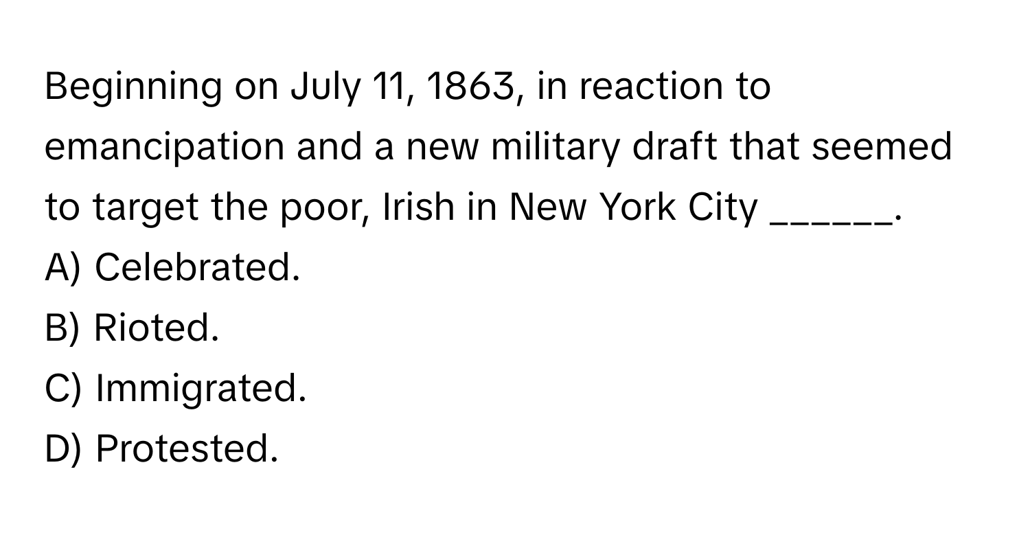 Beginning on July 11, 1863, in reaction to emancipation and a new military draft that seemed to target the poor, Irish in New York City ______.

A) Celebrated.
B) Rioted.
C) Immigrated.
D) Protested.