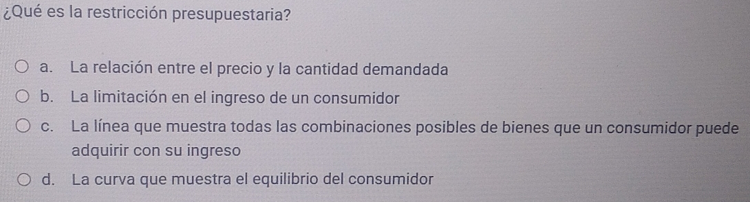 ¿Qué es la restricción presupuestaria?
a. La relación entre el precio y la cantidad demandada
b. La limitación en el ingreso de un consumidor
c. La línea que muestra todas las combinaciones posibles de bienes que un consumidor puede
adquirir con su ingreso
d. La curva que muestra el equilibrio del consumidor