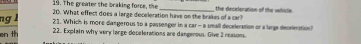 The greater the braking force, the _the deceleration of the vehicle. 
ng l 
20. What effect does a large deceleration have on the brakes of a car? 
21. Which is more dangerous to a passenger in a car- a small deceleration or a large deceleration? 
en th 
22. Explain why very large decelerations are dangerous. Give 2 reasons