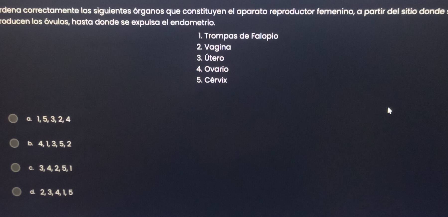 rdena correctamente los siguientes órganos que constituyen el aparato reproductor femenino, a partir del sitio donde :
roducen los óvulos, hasta donde se expulsa el endometrio.
1. Trompas de Falopio
2. Vagina
3. Útero
4. Ovario
5. Cérvix
a. 1, 5, 3, 2, 4
b. 4, 1, 3, 5, 2
c. 3, 4, 2, 5, 1
d. 2, 3, 4, 1, 5