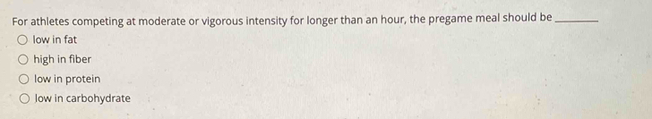 For athletes competing at moderate or vigorous intensity for longer than an hour, the pregame meal should be_
low in fat
high in fiber
low in protein
low in carbohydrate