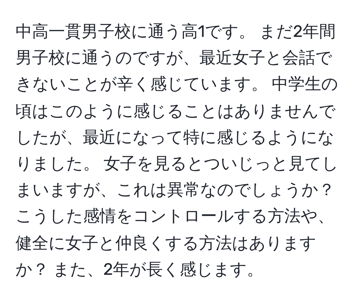 中高一貫男子校に通う高1です。 まだ2年間男子校に通うのですが、最近女子と会話できないことが辛く感じています。 中学生の頃はこのように感じることはありませんでしたが、最近になって特に感じるようになりました。 女子を見るとついじっと見てしまいますが、これは異常なのでしょうか？ こうした感情をコントロールする方法や、健全に女子と仲良くする方法はありますか？ また、2年が長く感じます。