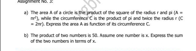 Assignment No. 3: 
a) The area A of a circle is the product of the square of the radius r and pi (A=
nr^2) , while the circumference C is the product of pi and twice the radius r (C
=2nr). Express the area A as function of its circumference C. 
b) The product of two numbers is 50. Assume one number is x. Express the sum 
of the two numbers in terms of x.