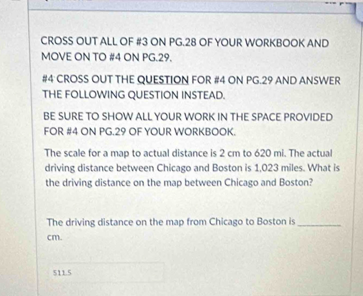 CROSS OUT ALL OF #3 ON PG.28 OF YOUR WORKBOOK AND
MOVE ON TO #4 ON PG.29.
#4 CROSS OUT THE QUESTION FOR #4 ON PG.29 AND ANSWER
THE FOLLOWING QUESTION INSTEAD.
BE SURE TO SHOW ALL YOUR WORK IN THE SPACE PROVIDED
FOR #4 ON PG.29 OF YOUR WORKBOOK.
The scale for a map to actual distance is 2 cm to 620 mi. The actual
driving distance between Chicago and Boston is 1,023 miles. What is
the driving distance on the map between Chicago and Boston?
The driving distance on the map from Chicago to Boston is_
cm.
511.5