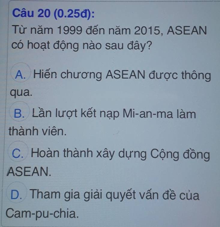 (0.25đ):
Từ năm 1999 đến năm 2015, ASEAN
có hoạt động nào sau đây?
A. Hiến chương ASEAN được thông
qua.
B. Lần lượt kết nạp Mi-an-ma làm
thành viên.
C. Hoàn thành xây dựng Cộng đồng
ASEAN.
D. Tham gia giải quyết vấn đề của
Cam-pu-chia.