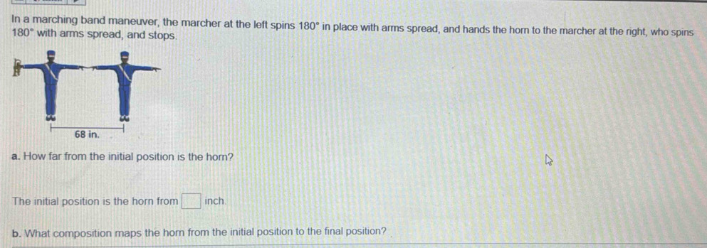 In a marching band maneuver, the marcher at the left spins 180° in place with arms spread, and hands the horn to the marcher at the right, who spins
180° with arms spread, and stops.
68 in. 
a. How far from the initial position is the horn? 
The initial position is the horn from □ inch
b. What composition maps the horn from the initial position to the final position?