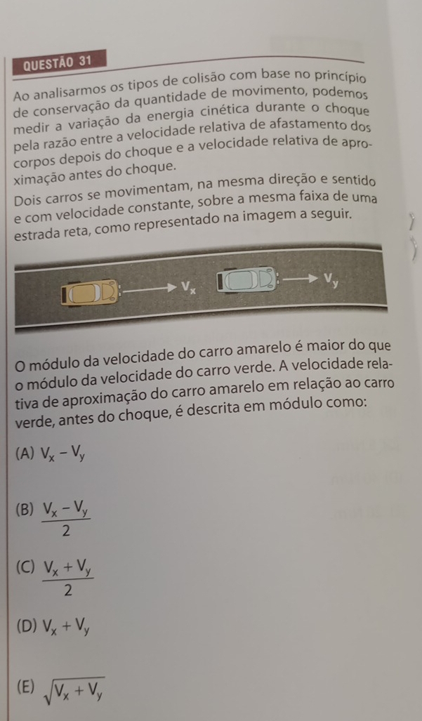 Ao analisarmos os tipos de colisão com base no princípio
de conservação da quantidade de movimento, podemos
medir a variação da energia cinética durante o choque
pela razão entre a velocidade relativa de afastamento dos
corpos depois do choque e a velocidade relativa de apro-
ximação antes do choque.
Dois carros se movimentam, na mesma direção e sentido
e com velocidade constante, sobre a mesma faixa de uma
estrada reta, como representado na imagem a seguir.
v_x
V_y
O módulo da velocidade do carro amarelo é maior do que
o módulo da velocidade do carro verde. A velocidade rela-
tiva de aproximação do carro amarelo em relação ao carro
verde, antes do choque, é descrita em módulo como:
(A) V_x-V_y
(B) frac V_x-V_y2
(C) frac V_x+V_y2
(D) V_x+V_y
(E) sqrt(V_x)+V_y