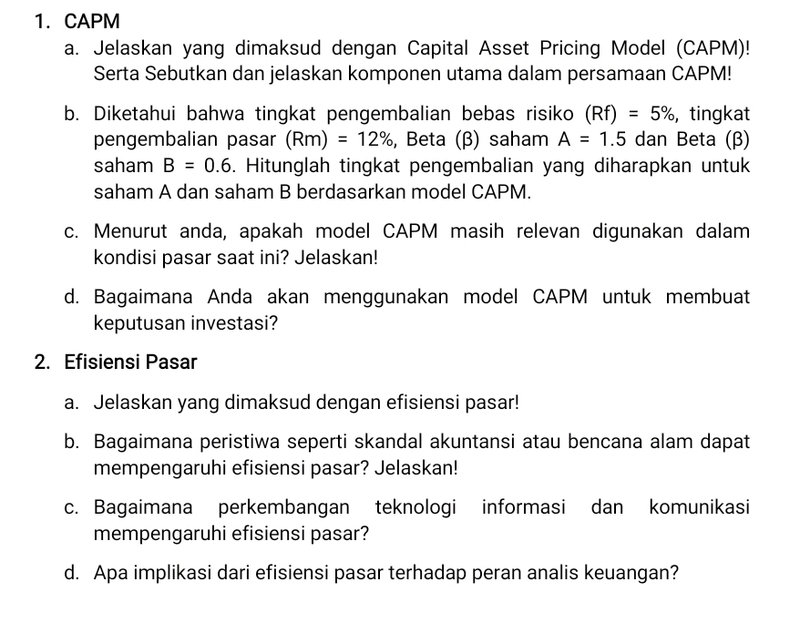 CAPM 
a. Jelaskan yang dimaksud dengan Capital Asset Pricing Model (CAPM)! 
Serta Sebutkan dan jelaskan komponen utama dalam persamaan CAPM! 
b. Diketahui bahwa tingkat pengembalian bebas risiko (Rf)=5% , tingkat 
pengembalian pasar (Rm)=12% , Beta (β) saham A=1.5 dan Beta (β) 
saham B=0.6. Hitunglah tingkat pengembalian yang diharapkan untuk 
saham A dan saham B berdasarkan model CAPM. 
c. Menurut anda, apakah model CAPM masih relevan digunakan dalam 
kondisi pasar saat ini? Jelaskan! 
d. Bagaimana Anda akan menggunakan model CAPM untuk membuat 
keputusan investasi? 
2. Efisiensi Pasar 
a. Jelaskan yang dimaksud dengan efisiensi pasar! 
b. Bagaimana peristiwa seperti skandal akuntansi atau bencana alam dapat 
mempengaruhi efisiensi pasar? Jelaskan! 
c. Bagaimana perkembangan teknologi informasi dan komunikasi 
mempengaruhi efisiensi pasar? 
d. Apa implikasi dari efisiensi pasar terhadap peran analis keuangan?