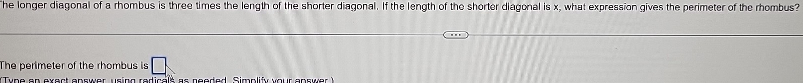 The longer diagonal of a rhombus is three times the length of the shorter diagonal. If the length of the shorter diagonal is x, what expression gives the perimeter of the rhombus? 
The perimeter of the rhombus is 
Type an exact answer, using radicals as neoded, Simplify your answor